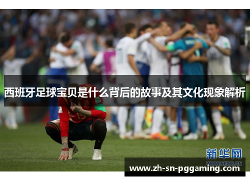西班牙足球宝贝是什么背后的故事及其文化现象解析 西班牙足球宝贝是什么背后的故事及其文化现象解析