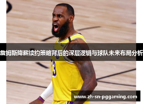 詹姆斯降薪续约策略背后的深层逻辑与球队未来布局分析 詹姆斯降薪续约策略背后的深层逻辑与球队未来布局分析