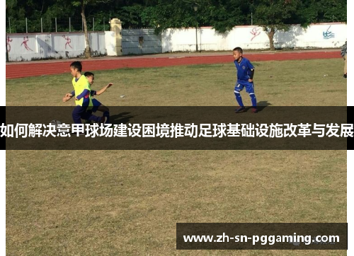 如何解决意甲球场建设困境推动足球基础设施改革与发展