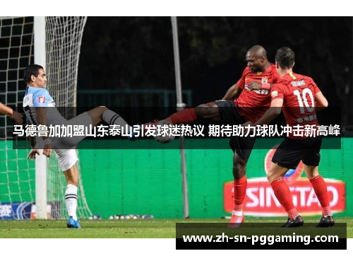 马德鲁加加盟山东泰山引发球迷热议 期待助力球队冲击新高峰 马德鲁加加盟山东泰山引发球迷热议 期待助力球队冲击新高峰