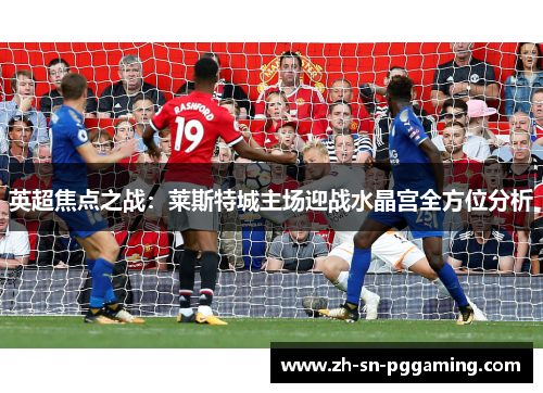 英超焦点之战:莱斯特城主场迎战水晶宫全方位分析 英超焦点之战:莱斯特城主场迎战水晶宫全方位分析