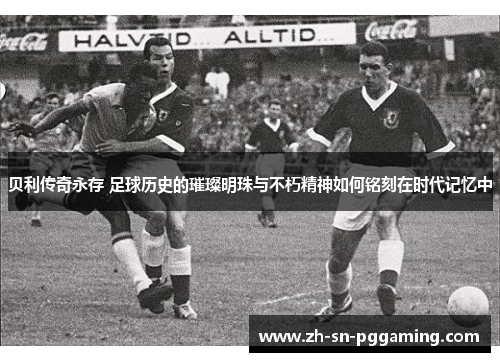 贝利传奇永存 足球历史的璀璨明珠与不朽精神如何铭刻在时代记忆中