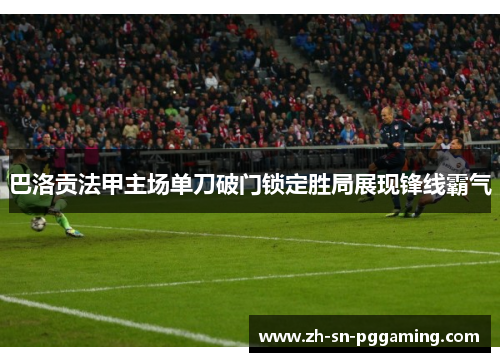 巴洛贡法甲主场单刀破门锁定胜局展现锋线霸气 巴洛贡法甲主场单刀破门锁定胜局展现锋线霸气