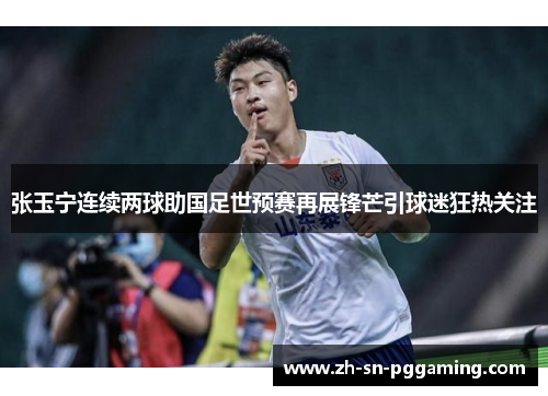 张玉宁连续两球助国足世预赛再展锋芒引球迷狂热关注