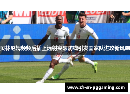 贝林厄姆频频后插上远射突破防线引发国家队进攻新风潮 贝林厄姆频频后插上远射突破防线引发国家队进攻新风潮