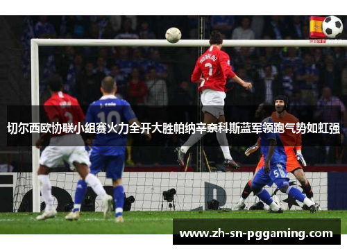 切尔西欧协联小组赛火力全开大胜帕纳辛奈科斯蓝军领跑气势如虹强
